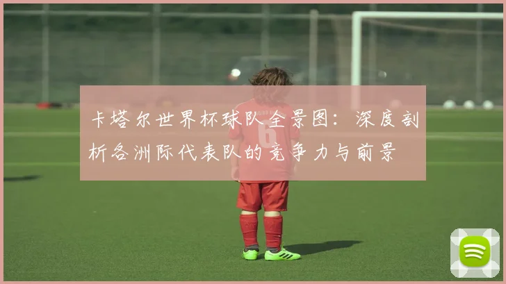 卡塔尔世界杯球队全景图:深度剖析各洲际代表队的竞争力与前景