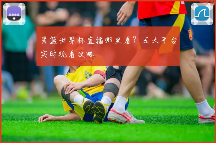 男篮世界杯直播哪里看?五大平台实时观看攻略