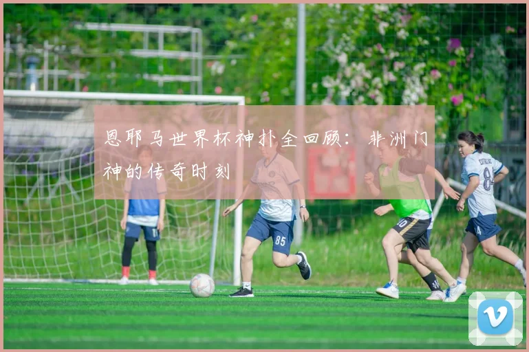 恩耶马世界杯神扑全回顾：非洲门神的传奇时刻