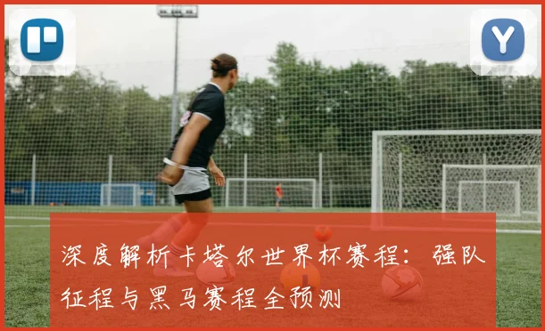 深度解析卡塔尔世界杯赛程:强队征程与黑马赛程全预测