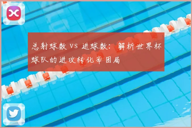 总射球数 vs 进球数：解析世界杯球队的进攻转化率困局
