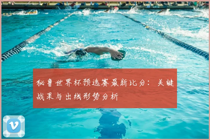 秘鲁世界杯预选赛最新比分：关键战果与出线形势分析