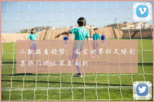 从数据看趋势：淘宝世界杯足球彩票热门玩法深度剖析
