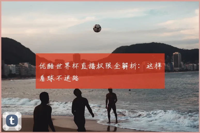 优酷世界杯直播权限全解析:这样看球不迷路
