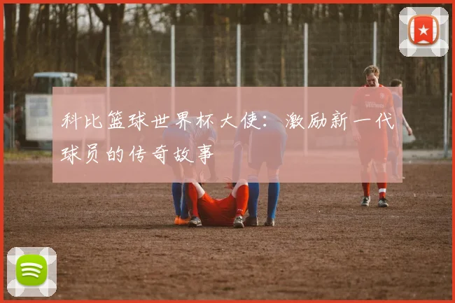 科比篮球世界杯大使：激励新一代球员的传奇故事