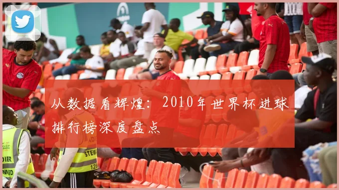 从数据看辉煌:2010年世界杯进球排行榜深度盘点