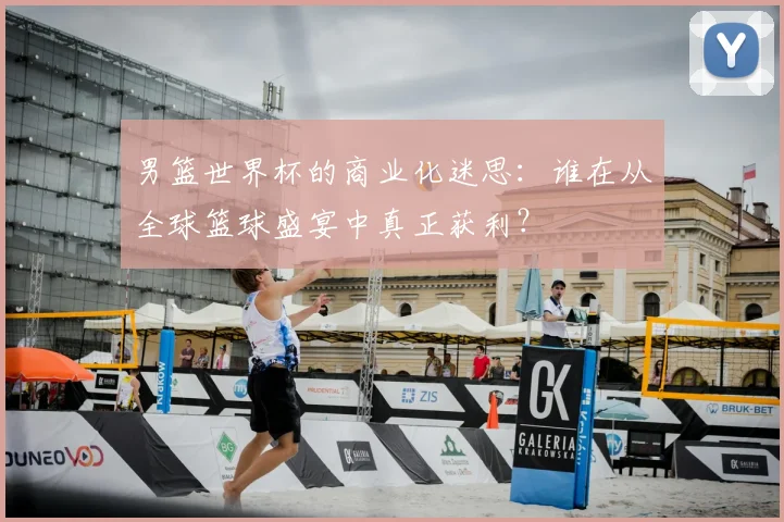 男篮世界杯的商业化迷思:谁在从全球篮球盛宴中真正获利?