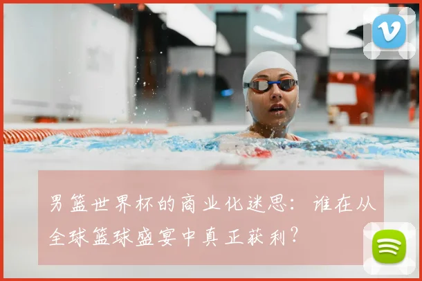 男篮世界杯的商业化迷思:谁在从全球篮球盛宴中真正获利?