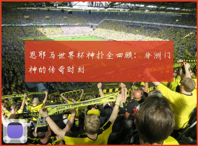 恩耶马世界杯神扑全回顾：非洲门神的传奇时刻