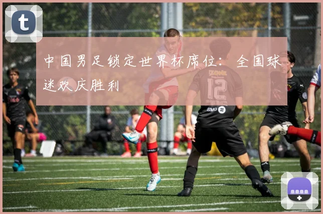 中国男足锁定世界杯席位:全国球迷欢庆胜利