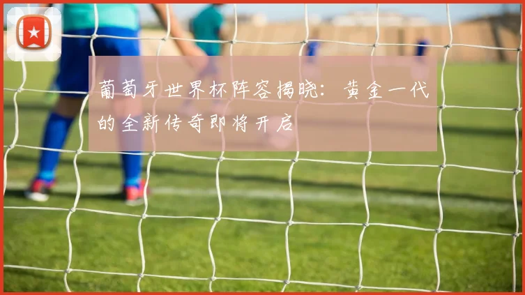 葡萄牙世界杯阵容揭晓:黄金一代的全新传奇即将开启