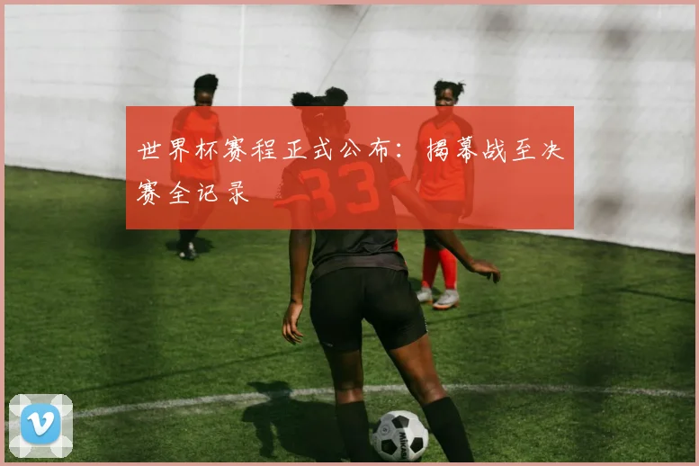 世界杯赛程正式公布：揭幕战至决赛全记录