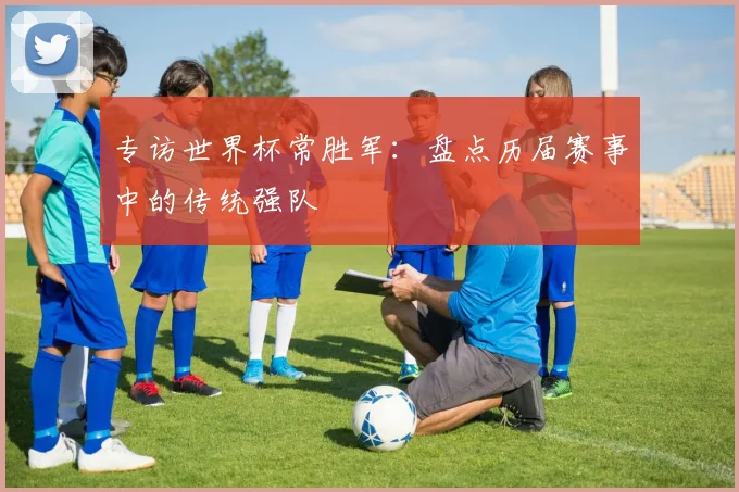 专访世界杯常胜军:盘点历届赛事中的传统强队