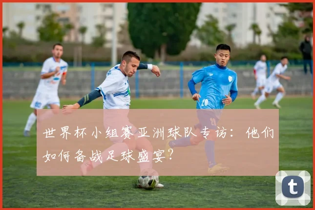世界杯小组赛亚洲球队专访：他们如何备战足球盛宴？