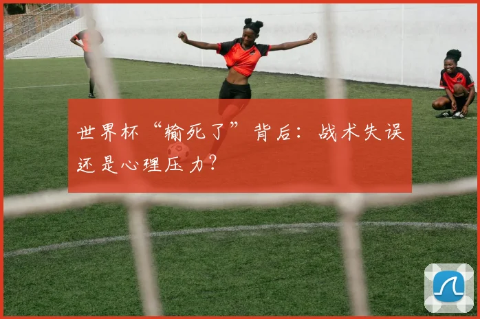 世界杯“输死了”背后:战术失误还是心理压力?