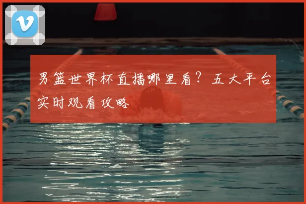 男篮世界杯直播哪里看?五大平台实时观看攻略