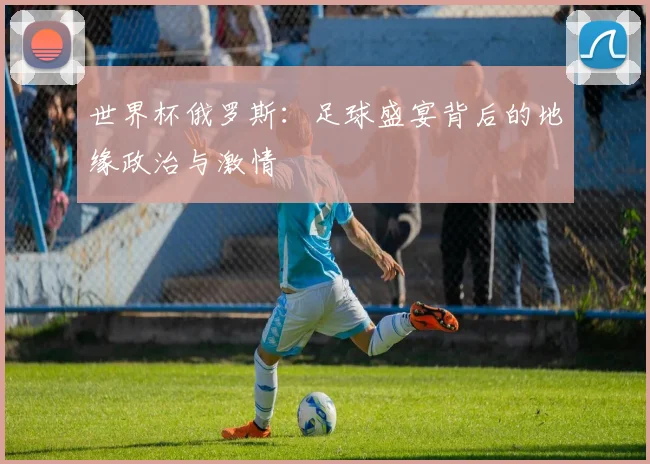 世界杯俄罗斯：足球盛宴背后的地缘政治与激情