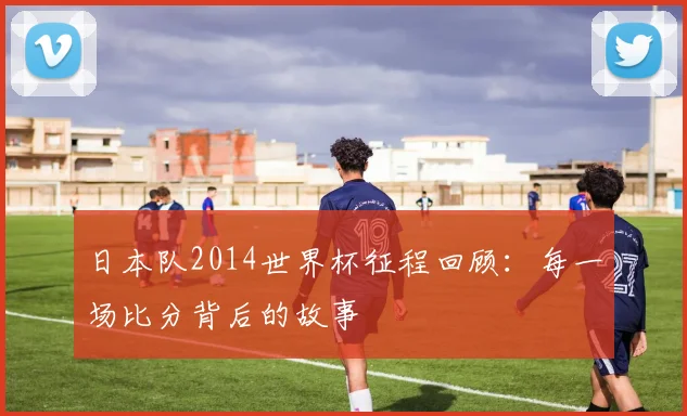 日本队2014世界杯征程回顾：每一场比分背后的故事