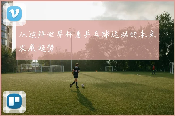 从迪拜世界杯看乒乓球运动的未来发展趋势
