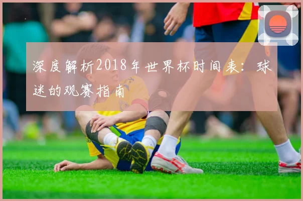 深度解析2018年世界杯时间表：球迷的观赛指南