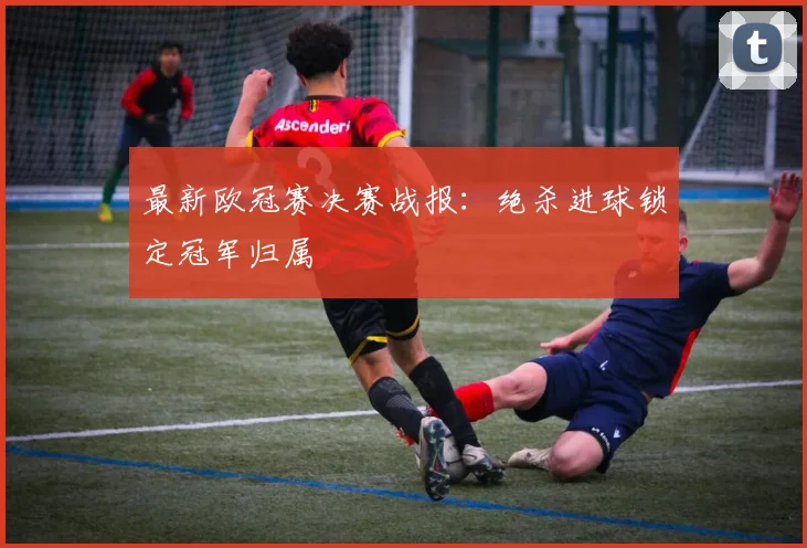 最新欧冠赛决赛战报:绝杀进球锁定冠军归属