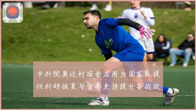 中科院奥运村宿舍启用为国家队提供科研恢复与营养支持提升备战效率