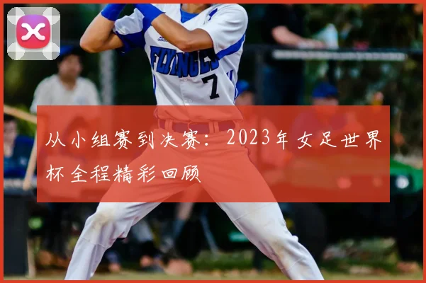 从小组赛到决赛：2023年女足世界杯全程精彩回顾