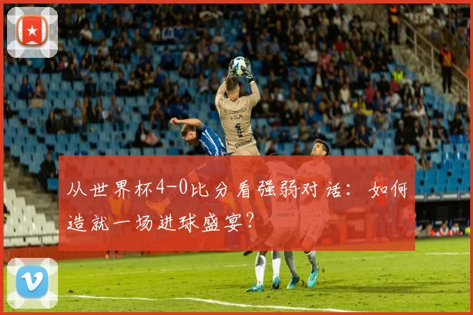 从世界杯4-0比分看强弱对话：如何造就一场进球盛宴？