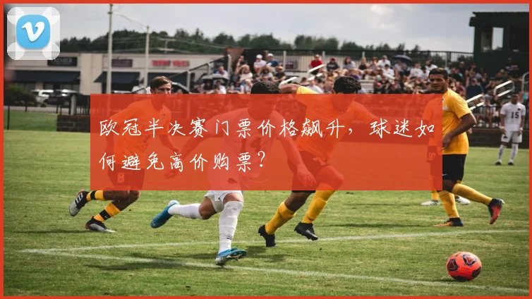 欧冠半决赛门票价格飙升，球迷如何避免高价购票？