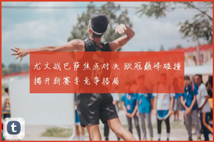 尤文战巴萨焦点对决 欧冠巅峰碰撞揭开新赛季竞争格局