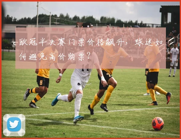 欧冠半决赛门票价格飙升，球迷如何避免高价购票？