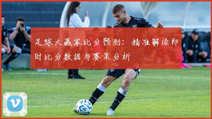 足球大赢家比分预测：精准解读即时比分数据与赛果分析