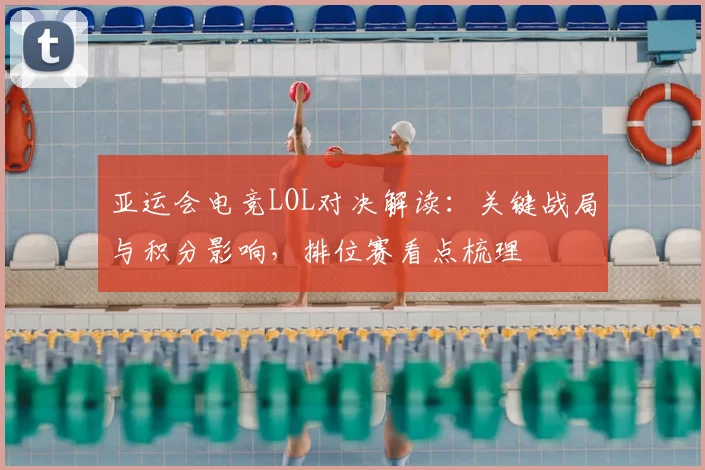 亚运会电竞LOL对决解读：关键战局与积分影响，排位赛看点梳理