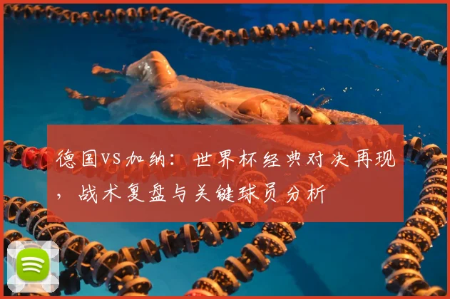 德国vs加纳：世界杯经典对决再现，战术复盘与关键球员分析