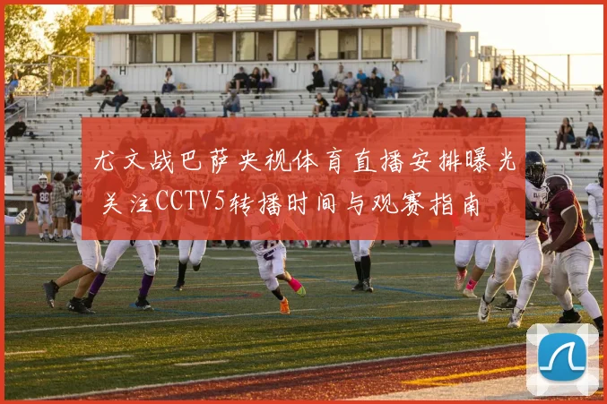 尤文战巴萨央视体育直播安排曝光 关注CCTV5转播时间与观赛指南