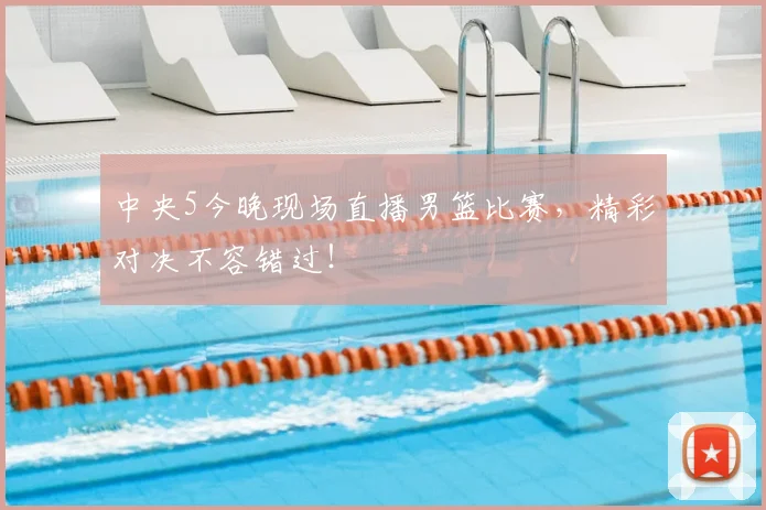 中央5今晚现场直播男篮比赛，精彩对决不容错过！