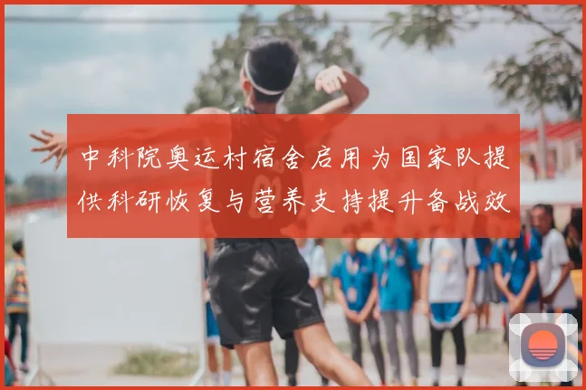 中科院奥运村宿舍启用为国家队提供科研恢复与营养支持提升备战效率