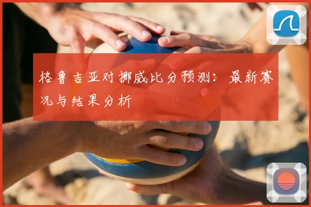 格鲁吉亚对挪威比分预测：最新赛况与结果分析