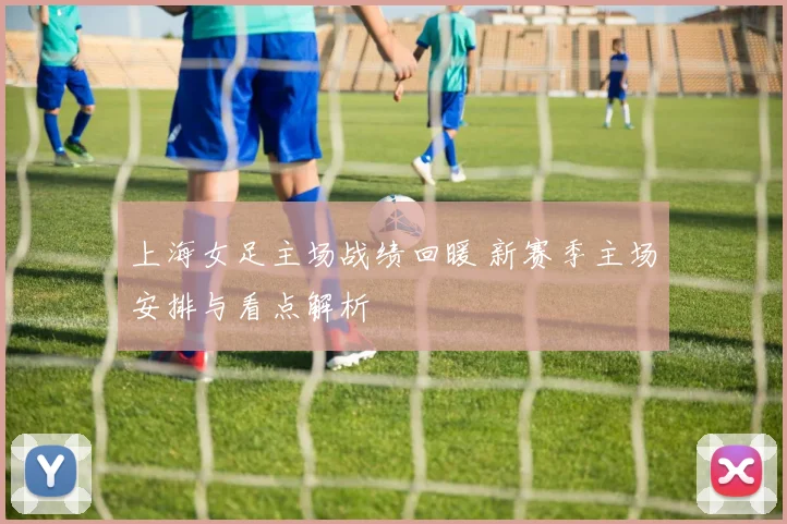 上海女足主场战绩回暖 新赛季主场安排与看点解析