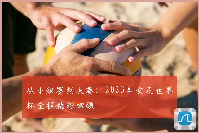 从小组赛到决赛：2023年女足世界杯全程精彩回顾