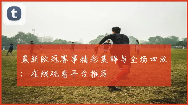 最新欧冠赛事精彩集锦与全场回放：在线观看平台推荐